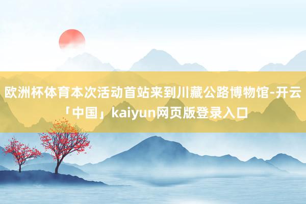 欧洲杯体育本次活动首站来到川藏公路博物馆-开云「中国」kaiyun网页版登录入口