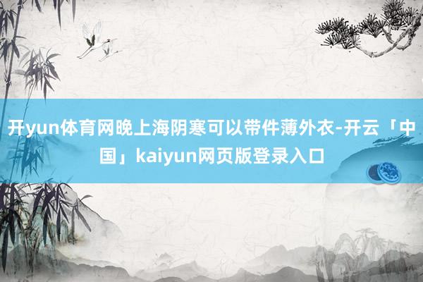 开yun体育网晚上海阴寒可以带件薄外衣-开云「中国」kaiyun网页版登录入口