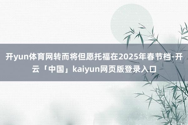 开yun体育网转而将但愿托福在2025年春节档-开云「中国」kaiyun网页版登录入口