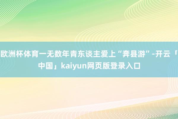 欧洲杯体育一无数年青东谈主爱上“奔县游”-开云「中国」kaiyun网页版登录入口