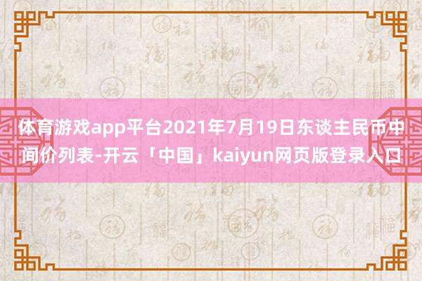 体育游戏app平台2021年7月19日东谈主民币中间价列表-开云「中国」kaiyun网页版登录入口