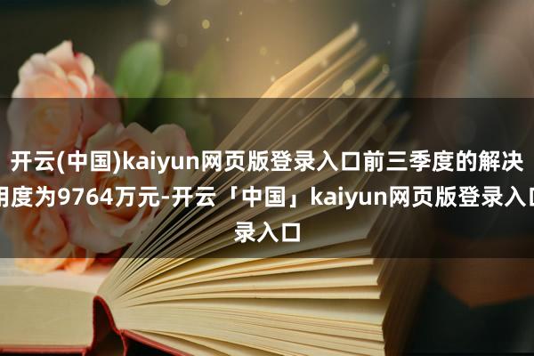 开云(中国)kaiyun网页版登录入口前三季度的解决用度为9764万元-开云「中国」kaiyun网页版登录入口